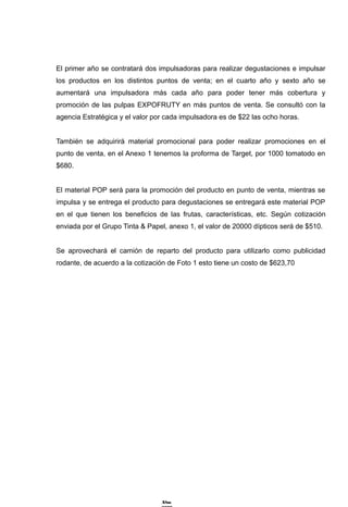 El primer año se contratará dos impulsadoras para realizar degustaciones e impulsar
los productos en los distintos puntos de venta; en el cuarto año y sexto año se
aumentará una impulsadora más cada año para poder tener más cobertura y
promoción de las pulpas EXPOFRUTY en más puntos de venta. Se consultó con la
agencia Estratégica y el valor por cada impulsadora es de $22 las ocho horas.


También se adquirirá material promocional para poder realizar promociones en el
punto de venta, en el Anexo 1 tenemos la proforma de Target, por 1000 tomatodo en
$680.


El material POP será para la promoción del producto en punto de venta, mientras se
impulsa y se entrega el producto para degustaciones se entregará este material POP
en el que tienen los beneficios de las frutas, características, etc. Según cotización
enviada por el Grupo Tinta & Papel, anexo 1, el valor de 20000 dípticos será de $510.


Se aprovechará el camión de reparto del producto para utilizarlo como publicidad
rodante, de acuerdo a la cotización de Foto 1 esto tiene un costo de $623,70




                                 A?os
 