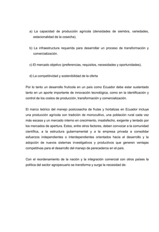 a) La capacidad de producción agrícola (densidades de siembra, variedades,
     estacionalidad de la cosecha).


  b) La infraestructura requerida para desarrollar un proceso de transformación y
     comercialización.


  c) El mercado objetivo (preferencias, requisitos, necesidades y oportunidades).


  d) La competitividad y sostenibilidad de la oferta


Por lo tanto un desarrollo frutícola en un país como Ecuador debe estar sustentado
tanto en un aporte importante de innovación tecnológica, como en la identificación y
control de los costos de producción, transformación y comercialización.


El marco teórico del manejo postcosecha de frutas y hortalizas en Ecuador incluye
una producción agrícola con tradición de monocultivo, una población rural cada vez
más escasa y un mercado interno en crecimiento, insatisfecho, exigente y tentado por
los mercados de apertura. Estos, entre otros factores, deben convocar a la comunidad
científica, a la estructura gubernamental y a la empresa privada a consolidar
esfuerzos independientes o interdependientes orientados hacia el desarrollo y la
adopción de nuevos sistemas investigativos y productivos que generen ventajas
competitivas para el desarrollo del manejo de perecederos en el país.


Con el reordenamiento de la nación y la integración comercial con otros países la
política del sector agropecuario se transforma y surge la necesidad de:
 