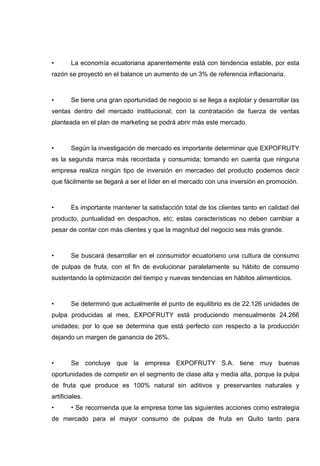 •       La economía ecuatoriana aparentemente está con tendencia estable, por esta
razón se proyectó en el balance un aumento de un 3% de referencia inflacionaria.



•       Se tiene una gran oportunidad de negocio si se llega a explotar y desarrollar las
ventas dentro del mercado institucional; con la contratación de fuerza de ventas
planteada en el plan de marketing se podrá abrir más este mercado.



•       Según la investigación de mercado es importante determinar que EXPOFRUTY
es la segunda marca más recordada y consumida; tomando en cuenta que ninguna
empresa realiza ningún tipo de inversión en mercadeo del producto podemos decir
que fácilmente se llegará a ser el líder en el mercado con una inversión en promoción.



•       Es importante mantener la satisfacción total de los clientes tanto en calidad del
producto, puntualidad en despachos, etc; estas características no deben cambiar a
pesar de contar con más clientes y que la magnitud del negocio sea más grande.



•       Se buscará desarrollar en el consumidor ecuatoriano una cultura de consumo
de pulpas de fruta, con el fin de evolucionar paralelamente su hábito de consumo
sustentando la optimización del tiempo y nuevas tendencias en hábitos alimenticios.



•       Se determinó que actualmente el punto de equilibrio es de 22.126 unidades de
pulpa producidas al mes, EXPOFRUTY está produciendo mensualmente 24.266
unidades; por lo que se determina que está perfecto con respecto a la producción
dejando un margen de ganancia de 26%.



•       Se concluye que la empresa EXPOFRUTY S.A. tiene muy buenas
oportunidades de competir en el segmento de clase alta y media alta, porque la pulpa
de fruta que produce es 100% natural sin aditivos y preservantes naturales y
artificiales.
•       • Se recomienda que la empresa tome las siguientes acciones como estrategia
de mercado para el mayor consumo de pulpas de fruta en Quito tanto para
 