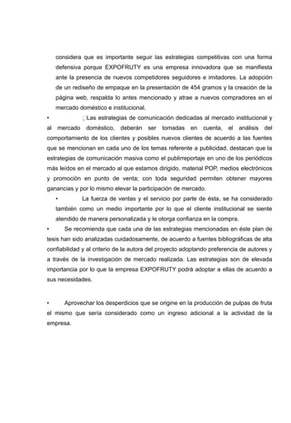 considera que es importante seguir las estrategias competitivas con una forma
     defensiva porque EXPOFRUTY es una empresa innovadora que se manifiesta
     ante la presencia de nuevos competidores seguidores e imitadores. La adopción
     de un rediseño de empaque en la presentación de 454 gramos y la creación de la
     página web, respalda lo antes mencionado y atrae a nuevos compradores en el
     mercado doméstico e institucional.
•              Las estrategias de comunicación dedicadas al mercado institucional y
al   mercado     doméstico,   deberán     ser   tomadas   en   cuenta,   el   análisis   del
comportamiento de los clientes y posibles nuevos clientes de acuerdo a las fuentes
que se mencionan en cada uno de los temas referente a publicidad, destacan que la
estrategias de comunicación masiva como el publirreportaje en uno de los periódicos
más leídos en el mercado al que estamos dirigido, material POP, medios electrónicos
y promoción en punto de venta; con toda seguridad permiten obtener mayores
ganancias y por lo mismo elevar la participación de mercado.
     •         La fuerza de ventas y el servicio por parte de ésta, se ha considerado
     también como un medio importante por lo que el cliente institucional se siente
     atendido de manera personalizada y le otorga confianza en la compra.
•        Se recomienda que cada una de las estrategias mencionadas en éste plan de
tesis han sido analizadas cuidadosamente, de acuerdo a fuentes bibliográficas de alta
confiabilidad y al criterio de la autora del proyecto adoptando preferencia de autores y
a través de la investigación de mercado realizada. Las estrategias son de elevada
importancia por lo que la empresa EXPOFRUTY podrá adoptar a ellas de acuerdo a
sus necesidades.



•        Aprovechar los desperdicios que se origine en la producción de pulpas de fruta
el mismo que sería considerado como un ingreso adicional a la actividad de la
empresa.
 