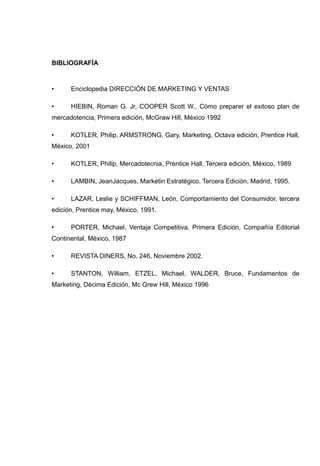 BIBLIOGRAFÍA



•     Enciclopedia DIRECCIÓN DE MARKETING Y VENTAS

•     HIEBIN, Roman G. Jr, COOPER Scott W., Cómo preparer el exitoso plan de
mercadotencia, Primera edición, McGraw Hill, México 1992

•     KOTLER, Philip, ARMSTRONG, Gary, Marketing, Octava edición, Prentice Hall,
México, 2001

•     KOTLER, Philip, Mercadotecnia, Prentice Hall, Tercera edición, México, 1989

•     LAMBIN, JeanJacques, Marketin Estratégico, Tercera Edición, Madrid, 1995.

•     LAZAR, Leslie y SCHIFFMAN, León, Comportamiento del Consumidor, tercera
edición, Prentice may, México, 1991.

•     PORTER, Michael, Ventaja Competitiva, Primera Edición, Compañía Editorial
Continental, México, 1987

•     REVISTA DINERS, No. 246, Noviembre 2002.

•     STANTON, William, ETZEL, Michael, WALDER, Bruce, Fundamentos de
Marketing, Décima Edición, Mc Grew Hill, México 1996
 