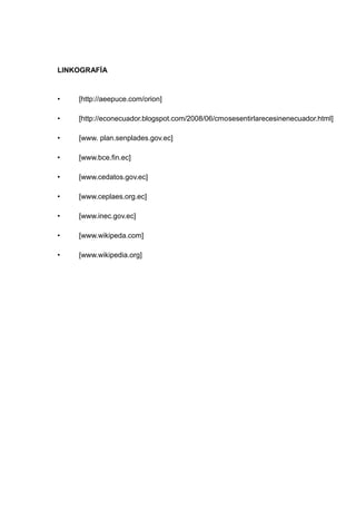 LINKOGRAFÍA



•   [http://aeepuce.com/orion]

•   [http://econecuador.blogspot.com/2008/06/cmosesentirlarecesinenecuador.html]

•   [www. plan.senplades.gov.ec]

•   [www.bce.fin.ec]

•   [www.cedatos.gov.ec]

•   [www.ceplaes.org.ec]

•   [www.inec.gov.ec]

•   [www.wikipeda.com]

•   [www.wikipedia.org]
 