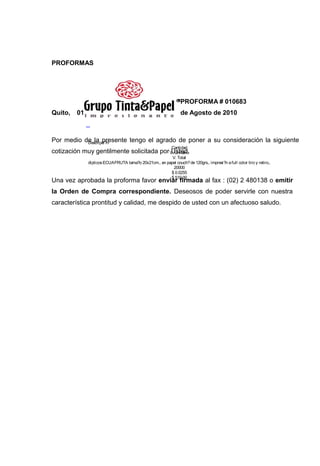 PROFORMAS




                                                                 PROFORMA # 010683
Quito,   01                                                      de Agosto de 2010
              _

Por medio de la presente tengo el agrado de poner a su consideración la siguiente
           Descripci?n
                                                            Cantidad
cotización muy gentilmente solicitada por V. Unitario
                                          Usted.
                                                        V. Total
              dipticos ECUAFRUTA tama?o 20x21cm., en papel couch? de 120grs., impresi?n a full color tiro y retiro,.
                                                         20000
                                                       $ 0.0255
                                                       $ 510.00
Una vez aprobada la proforma favor enviar firmada al fax : (02) 2 480138 o emitir
la Orden de Compra correspondiente. Deseosos de poder servirle con nuestra
característica prontitud y calidad, me despido de usted con un afectuoso saludo.
 