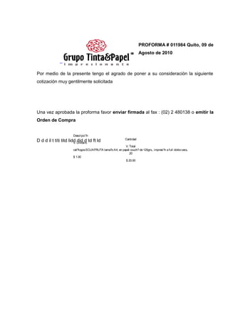 PROFORMA # 011984 Quito, 09 de
                                                                          Agosto de 2010
               _

Por medio de la presente tengo el agrado de poner a su consideración la siguiente
cotización muy gentilmente solicitada




Una vez aprobada la proforma favor enviar firmada al fax : (02) 2 480138 o emitir la
Orden de Compra


                        Descripci?n
                                                               Cantidad
D d d il t títi titd lidd Unitario td ft ld
                        V.
                           did d
                                                            V. Total
                        cat?logos ECUAFRUTA tama?o A4, en papel couch? de 120grs., impresi?n a full doble cara,.
                                                               20
                        $ 1.00
                                                            $ 20.00
 