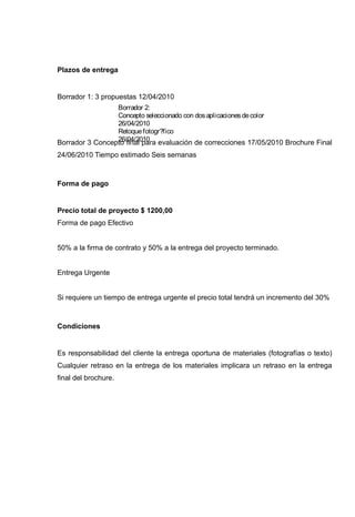 Plazos de entrega


Borrador 1: 3 propuestas 12/04/2010
                   Borrador 2:
                   Concepto seleccionado con dos aplicaciones de color
                   26/04/2010
                   Retoque fotogr?fico
                   26/04/2010
Borrador 3 Concepto final para evaluación de correcciones 17/05/2010 Brochure Final
24/06/2010 Tiempo estimado Seis semanas



Forma de pago


Precio total de proyecto $ 1200,00
Forma de pago Efectivo


50% a la firma de contrato y 50% a la entrega del proyecto terminado.


Entrega Urgente


Si requiere un tiempo de entrega urgente el precio total tendrá un incremento del 30%



Condiciones


Es responsabilidad del cliente la entrega oportuna de materiales (fotografías o texto)
Cualquier retraso en la entrega de los materiales implicara un retraso en la entrega
final del brochure.
 