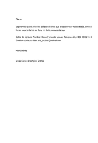 Cierre


Esperamos que la presente cotización cubra sus expectativas y necesidades. si tiene
dudas y comentarios por favor no dude en contactarnos.


Datos de contacto Nombre: Diego Fernando Monge. Teléfonos 2341439 084021519
Email de contacto: disen.arte_mother@hotmail.com




Atentamente




Diego Monge Diseñador Gráfico
 