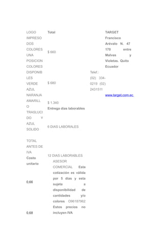 LOGO           Total                                   TARGET
IMPRESO                                                Francisco
DOS                                                    Arévalo N. 47
COLORES                                                170         entre
               $ 660
UNA                                                    Malvas            y
POSICION                                               Violetas. Quito
COLORES                                                Ecuador
DISPONIB                                     Telef.:
LES                                          (02) 334-
VERDE          $ 680                         0219 (02)
AZUL                                         2431511
NARANJA                                                www.target.com.ec
AMARILL
               $ 1.340
O
               Entrega días laborables
TRASLUCI
DO         Y
AZUL
               6 DIAS LABORALES
SOLIDO


TOTAL
ANTES DE
IVA
               12 DIAS LABORABLES
Costo
                  ASESOR
unitario
                  COMERCIAL           Esta
                  cotización es válida
                  por 5 días y esta
0,66
                  sujeta                a
                  disponibilidad       de
                  cantidades           y/o
                  colores    O96187962
                  Estos     precios    no
0,68              incluyen IVA
 