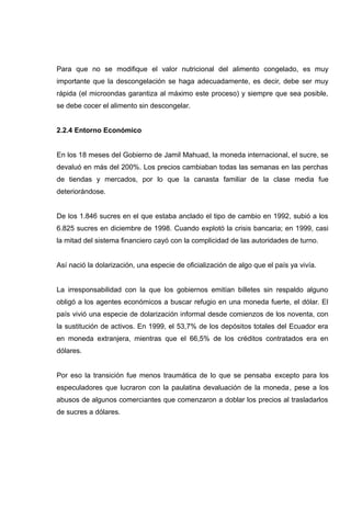 Para que no se modifique el valor nutricional del alimento congelado, es muy
importante que la descongelación se haga adecuadamente, es decir, debe ser muy
rápida (el microondas garantiza al máximo este proceso) y siempre que sea posible,
se debe cocer el alimento sin descongelar.


2.2.4 Entorno Económico


En los 18 meses del Gobierno de Jamil Mahuad, la moneda internacional, el sucre, se
devaluó en más del 200%. Los precios cambiaban todas las semanas en las perchas
de tiendas y mercados, por lo que la canasta familiar de la clase media fue
deteriorándose.


De los 1.846 sucres en el que estaba anclado el tipo de cambio en 1992, subió a los
6.825 sucres en diciembre de 1998. Cuando explotó la crisis bancaria; en 1999, casi
la mitad del sistema financiero cayó con la complicidad de las autoridades de turno.


Así nació la dolarización, una especie de oficialización de algo que el país ya vivía.


La irresponsabilidad con la que los gobiernos emitían billetes sin respaldo alguno
obligó a los agentes económicos a buscar refugio en una moneda fuerte, el dólar. El
país vivió una especie de dolarización informal desde comienzos de los noventa, con
la sustitución de activos. En 1999, el 53,7% de los depósitos totales del Ecuador era
en moneda extranjera, mientras que el 66,5% de los créditos contratados era en
dólares.


Por eso la transición fue menos traumática de lo que se pensaba excepto para los
especuladores que lucraron con la paulatina devaluación de la moneda, pese a los
abusos de algunos comerciantes que comenzaron a doblar los precios al trasladarlos
de sucres a dólares.
 