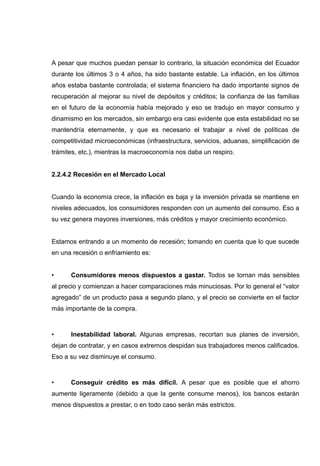 A pesar que muchos puedan pensar lo contrario, la situación económica del Ecuador
durante los últimos 3 o 4 años, ha sido bastante estable. La inflación, en los últimos
años estaba bastante controlada; el sistema financiero ha dado importante signos de
recuperación al mejorar su nivel de depósitos y créditos; la confianza de las familias
en el futuro de la economía había mejorado y eso se tradujo en mayor consumo y
dinamismo en los mercados, sin embargo era casi evidente que esta estabilidad no se
mantendría eternamente, y que es necesario el trabajar a nivel de políticas de
competitividad microeconómicas (infraestructura, servicios, aduanas, simplificación de
trámites, etc.), mientras la macroeconomía nos daba un respiro.


2.2.4.2 Recesión en el Mercado Local


Cuando la economía crece, la inflación es baja y la inversión privada se mantiene en
niveles adecuados, los consumidores responden con un aumento del consumo. Eso a
su vez genera mayores inversiones, más créditos y mayor crecimiento económico.


Estamos entrando a un momento de recesión; tomando en cuenta que lo que sucede
en una recesión o enfriamiento es:


•     Consumidores menos dispuestos a gastar. Todos se tornan más sensibles
al precio y comienzan a hacer comparaciones más minuciosas. Por lo general el “valor
agregado” de un producto pasa a segundo plano, y el precio se convierte en el factor
más importante de la compra.



•     Inestabilidad laboral. Algunas empresas, recortan sus planes de inversión,
dejan de contratar, y en casos extremos despidan sus trabajadores menos calificados.
Eso a su vez disminuye el consumo.



•     Conseguir crédito es más difícil. A pesar que es posible que el ahorro
aumente ligeramente (debido a que la gente consume menos), los bancos estarán
menos dispuestos a prestar, o en todo caso serán más estrictos.
 