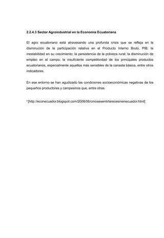 2.2.4.3 Sector Agroindustrial en la Economía Ecuatoriana


El agro ecuatoriano está atravesando una profunda crisis que se refleja en la
disminución de la participación relativa en el Producto Interno Bruto, PIB; la
inestabilidad en su crecimiento; la persistencia de la pobreza rural; la disminución de
empleo en el campo; la insuficiente competitividad de los principales productos
ecuatorianos, especialmente aquellos más sensibles de la canasta básica, entre otros
indicadores.


En ese entorno se han agudizado las condiciones socioeconómicas negativas de los
pequeños productores y campesinos que, entre otras


4   [http://econecuador.blogspot.com/2008/06/cmosesentirlarecesinenecuador.html]
 
