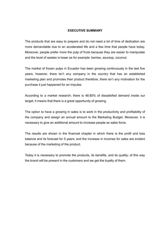 EXECUTIVE SUMMARY


The products that are easy to prepare and do not need a lot of time of dedication are
more demandable due to an accelerated life and a few time that people have today.
Moreover, people prefer more the pulp of fruits because they are easier to manipulate
and the level of wastes is lower as for example: berries, soursop, coconut.


The market of frozen pulps in Ecuador has been growing continuously in the last five
years; however, there isn’t any company in the country that has an established
marketing plan and promotes their product therefore, there isn’t any motivation for the
purchase it just happened for an impulse.


According to a market research; there is 48.80% of dissatisfied demand inside our
target; it means that there is a great opportunity of growing.


The option to have a growing in sales is to work in the productivity and profitability of
the company and assign an annual amount to the Marketing Budget. Moreover, it is
necessary to give an additional amount to increase people as sales force.


The results are shown in the financial chapter in which there is the profit and loss
balance and its forecast for 5 years; and the increase in incomes for sales are evident
because of the marketing of the product.


Today it is necessary to promote the products, its benefits, and its quality; of this way
the brand will be present in the customers and we get the loyalty of them.
 