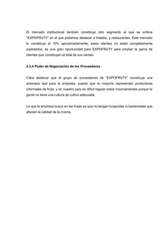 El mercado institucional también constituye otro segmento al que se enfoca
“EXPOFRUTY” en el que podemos destacar a hoteles, y restaurantes. Este mercado
lo constituye el 10% aproximadamente; estos clientes no están completamente
explotados; es una gran oportunidad para EXPOFRUTY para ampliar la gama de
clientes que constituyen el total de sus ventas.


2.3.4 Poder de Negociación de los Proveedores


Cabe destacar que el grupo de proveedores de “EXPOFRUTY” constituye una
amenaza real para la empresa, puesto que la mayoría representan productores
informales de fruta, y en nuestro país es difícil regular estos inconvenientes porque la
gente no tiene una cultura de cultivo adecuada.


Lo que la empresa busca en las frutas es que no tengan fungicidas ni bactericidas que
afecten la calidad de la misma.
 