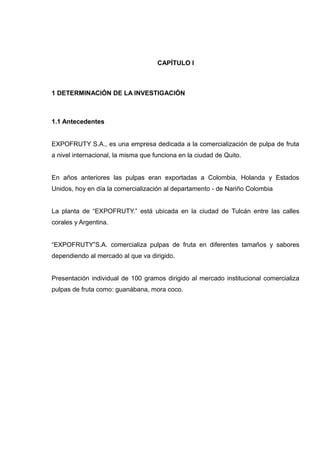 CAPÍTULO I



1 DETERMINACIÓN DE LA INVESTIGACIÓN



1.1 Antecedentes


EXPOFRUTY S.A., es una empresa dedicada a la comercialización de pulpa de fruta
a nivel internacional, la misma que funciona en la ciudad de Quito.


En años anteriores las pulpas eran exportadas a Colombia, Holanda y Estados
Unidos, hoy en día la comercialización al departamento - de Nariño Colombia


La planta de “EXPOFRUTY.” está ubicada en la ciudad de Tulcán entre las calles
corales y Argentina.


“EXPOFRUTY”S.A. comercializa pulpas de fruta en diferentes tamaños y sabores
dependiendo al mercado al que va dirigido.


Presentación individual de 100 gramos dirigido al mercado institucional comercializa
pulpas de fruta como: guanábana, mora coco.
 