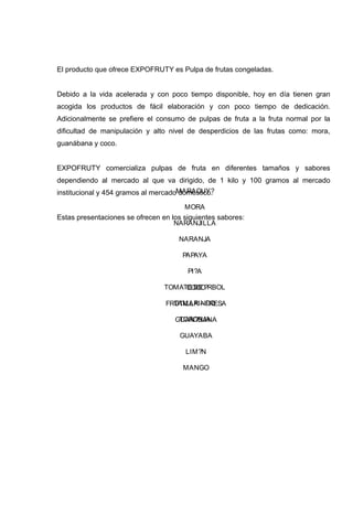 El producto que ofrece EXPOFRUTY es Pulpa de frutas congeladas.


Debido a la vida acelerada y con poco tiempo disponible, hoy en día tienen gran
acogida los productos de fácil elaboración y con poco tiempo de dedicación.
Adicionalmente se prefiere el consumo de pulpas de fruta a la fruta normal por la
dificultad de manipulación y alto nivel de desperdicios de las frutas como: mora,
guanábana y coco.


EXPOFRUTY comercializa pulpas de fruta en diferentes tamaños y sabores
dependiendo al mercado al que va dirigido, de 1 kilo y 100 gramos al mercado
institucional y 454 gramos al mercadoMARACUY?
                                     doméstico.

                                       MORA
Estas presentaciones se ofrecen en los siguientes sabores:
                                    NARANJILLA

                                     NARANJA

                                      PAPAYA

                                        PI?A

                                 TOMATE DE ?RBOL
                                      COCO

                                   TAMARINDO
                                 FRUTILLA – FRESA

                                     TORONJA
                                    GUAN?BANA

                                      GUAYABA

                                       LIM?N

                                       MANGO
 