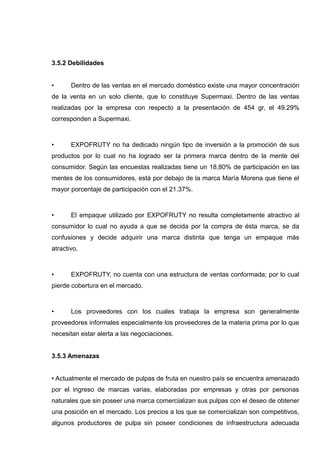 3.5.2 Debilidades


•      Dentro de las ventas en el mercado doméstico existe una mayor concentración
de la venta en un solo cliente, que lo constituye Supermaxi. Dentro de las ventas
realizadas por la empresa con respecto a la presentación de 454 gr, el 49.29%
corresponden a Supermaxi.



•      EXPOFRUTY no ha dedicado ningún tipo de inversión a la promoción de sus
productos por lo cual no ha logrado ser la primera marca dentro de la mente del
consumidor. Según las encuestas realizadas tiene un 18,80% de participación en las
mentes de los consumidores, está por debajo de la marca María Morena que tiene el
mayor porcentaje de participación con el 21.37%.



•      El empaque utilizado por EXPOFRUTY no resulta completamente atractivo al
consumidor lo cual no ayuda a que se decida por la compra de ésta marca, se da
confusiones y decide adquirir una marca distinta que tenga un empaque más
atractivo.



•      EXPOFRUTY, no cuenta con una estructura de ventas conformada; por lo cual
pierde cobertura en el mercado.



•      Los proveedores con los cuales trabaja la empresa son generalmente
proveedores informales especialmente los proveedores de la materia prima por lo que
necesitan estar alerta a las negociaciones.


3.5.3 Amenazas


• Actualmente el mercado de pulpas de fruta en nuestro país se encuentra amenazado
por el ingreso de marcas varias, elaboradas por empresas y otras por personas
naturales que sin poseer una marca comercializan sus pulpas con el deseo de obtener
una posición en el mercado. Los precios a los que se comercializan son competitivos,
algunos productores de pulpa sin poseer condiciones de infraestructura adecuada
 