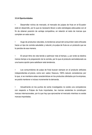 3.5.4 Oportunidades


•     Desarrollar nichos de mercado, el mercado de pulpas de fruta en el Ecuador
está en desarrollo, por lo que es necesario llevar a cabo estrategias adecuadas con el
fin de obtener posición de ventaja competitiva, en relación al resto de marcas que
compiten en este sector.



•     Auge de productos naturales, la tendencia actual del consumidor está enfocada
hacia un tipo de comida saludable y natural y la pulpa de fruta es un producto que se
lo percibe de esa manera.



•     El actual ritmo de vida tiende a optimizar más el tiempo, y, por ende se destina
menos tiempo a la preparación de la comida, por lo que el producto semielaborado es
una buena opción para satisfacer esta tendencia.



•     Los consumidores de pulpa de fruta buscan siempre en el producto atributos
independientes al precio, como son: sabor, frescura, 100% natural, consistencia; por
lo que, si se mantiene estas características en los productos ofertados por la empresa,
se podrá mantener e incluso incrementar la demanda.



•     Actualmente en los puntos de venta investigados no existe una competencia
con respecto a Pulpas de fruta importadas, las marcas existentes la constituyen
marcas internacionales, por lo que hay que aprovechar el mercado mientras no exista
marcas importadas.
 