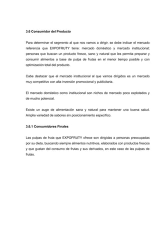 3.6 Consumidor del Producto


Para determinar el segmento al que nos vamos a dirigir, se debe indicar el mercado
referencia que EXPOFRUTY tiene: mercado doméstico y mercado institucional;
personas que buscan un producto fresco, sano y natural que les permita preparar y
consumir alimentos a base de pulpa de frutas en el menor tiempo posible y con
optimización total del producto.


Cabe destacar que el mercado institucional al que vamos dirigidos es un mercado
muy competitivo con alta inversión promocional y publicitaria.


El mercado doméstico como institucional son nichos de mercado poco explotados y
de mucho potencial.


Existe un auge de alimentación sana y natural para mantener una buena salud.
Amplia variedad de sabores sin posicionamiento específico.


3.6.1 Consumidores Finales


Las pulpas de fruta que EXPOFRUTY ofrece son dirigidas a personas preocupadas
por su dieta, buscando siempre alimentos nutritivos, elaborados con productos frescos
y que gustan del consumo de frutas y sus derivados, en este caso de las pulpas de
frutas.
 