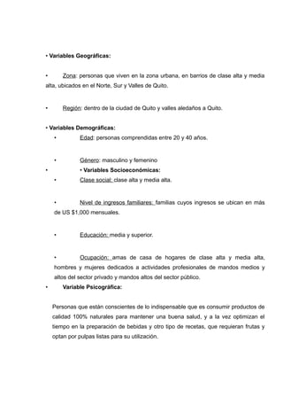 • Variables Geográficas:


•       Zona: personas que viven en la zona urbana, en barrios de clase alta y media
alta, ubicados en el Norte, Sur y Valles de Quito.


•       Región: dentro de la ciudad de Quito y valles aledaños a Quito.


• Variables Demográficas:
    •          Edad: personas comprendidas entre 20 y 40 años.


    •          Género: masculino y femenino
•              • Variables Socioeconómicas:
    •          Clase social: clase alta y media alta.


    •          Nivel de ingresos familiares: familias cuyos ingresos se ubican en más
    de US $1,000 mensuales.


    •          Educación: media y superior.


    •          Ocupación: amas de casa de hogares de clase alta y media alta,
    hombres y mujeres dedicados a actividades profesionales de mandos medios y
    altos del sector privado y mandos altos del sector público.
•       Variable Psicográfica:


    Personas que están conscientes de lo indispensable que es consumir productos de
    calidad 100% naturales para mantener una buena salud, y a la vez optimizan el
    tiempo en la preparación de bebidas y otro tipo de recetas, que requieran frutas y
    optan por pulpas listas para su utilización.
 