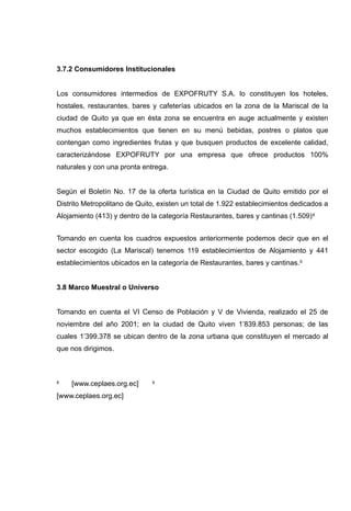 3.7.2 Consumidores Institucionales


Los consumidores intermedios de EXPOFRUTY S.A. lo constituyen los hoteles,
hostales, restaurantes, bares y cafeterías ubicados en la zona de la Mariscal de la
ciudad de Quito ya que en ésta zona se encuentra en auge actualmente y existen
muchos establecimientos que tienen en su menú bebidas, postres o platos que
contengan como ingredientes frutas y que busquen productos de excelente calidad,
caracterizándose EXPOFRUTY por una empresa que ofrece productos 100%
naturales y con una pronta entrega.


Según el Boletín No. 17 de la oferta turística en la Ciudad de Quito emitido por el
Distrito Metropolitano de Quito, existen un total de 1.922 establecimientos dedicados a
Alojamiento (413) y dentro de la categoría Restaurantes, bares y cantinas (1.509) 8


Tomando en cuenta los cuadros expuestos anteriormente podemos decir que en el
sector escogido (La Mariscal) tenemos 119 establecimientos de Alojamiento y 441
establecimientos ubicados en la categoría de Restaurantes, bares y cantinas. 9


3.8 Marco Muestral o Universo


Tomando en cuenta el VI Censo de Población y V de Vivienda, realizado el 25 de
noviembre del año 2001; en la ciudad de Quito viven 1’839.853 personas; de las
cuales 1’399.378 se ubican dentro de la zona urbana que constituyen el mercado al
que nos dirigimos.



8   [www.ceplaes.org.ec]      9


[www.ceplaes.org.ec]
 