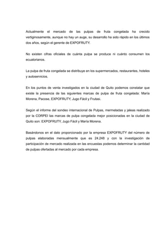 Actualmente     el   mercado   de   las   pulpas   de   fruta   congelada   ha   crecido
vertiginosamente, aunque no hay un auge, su desarrollo ha sido rápido en los últimos
dos años, según el gerente de EXPOFRUTY.


No existen cifras oficiales de cuánta pulpa se produce ni cuánto consumen los
ecuatorianos.


La pulpa de fruta congelada se distribuye en los supermercados, restaurantes, hoteles
y autoservicios.


En los puntos de venta investigados en la ciudad de Quito podemos constatar que
existe la presencia de las siguientes marcas de pulpa de fruta congelada: María
Morena, Pacose, EXPOFRUTY, Jugo Fácil y Frutasi.


Según el informe del sondeo internacional de Pulpas, mermeladas y jaleas realizado
por la CORPEI las marcas de pulpa congelada mejor posicionadas en la ciudad de
Quito son: EXPOFRUTY, Jugo Fácil y María Morena.


Basándonos en el dato proporcionado por la empresa EXPOFRUTY del número de
pulpas elaboradas mensualmente que es 24.248 y con la investigación de
participación de mercado realizada en las encuestas podemos determinar la cantidad
de pulpas ofertadas al mercado por cada empresa.
 