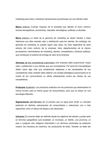 marketing para crear y mantener transacciones provechosas con sus clientes meta.



Macro entorno: Fuerzas mayores de la sociedad que afectan el micro entorno:
fuerzas demográficas, económicas, naturales, tecnológicas, políticas y culturales.



Micro entorno: La tarea de la gerencia de marketing es atraer clientes y forjar
relaciones con ellos creando valor y satisfacción para los clientes. Sin embargo, los
gerentes de marketing no pueden lograr esto solos. Su éxito dependerá de otros
actores del micro entorno de la empresa: otros departamentos de la misma,
proveedores, intermediarios de marketing, clientes, competidores y diversos públicos,
que constituyen el sistema de entrega de valor de la empresa.



Amenaza de los competidores potenciales: Una empresa debe proporcionar mayor
valor y satisfacción a sus clientes que sus competidores. Por tanto los mercadólogos
deben hacer algo más que simplemente adaptarse a las necesidades de sus
competidores meta; también debe obtener una ventaja estratégica posicionando en la
mente de los consumidores su oferta exitosamente contra las ofertas de sus
competidores.



Productos Sustitutos: Los productos sustitutos son los productos que desempeñan la
misma función para el mismo grupo de consumidores, pero que se basan en una
tecnología diferente.



Segmentación del Mercado: Es el proceso que se sigue para dividir un mercado
potencial en distintos subconjuntos de consumidores y seleccionar uno o más
segmentos como un blanco de ataque a ser alcanzado.



Universo: El universo debe ser definido desde los objetivos del estudio y puede serlo
en términos geográficos (una localidad, un municipio, un distrito, una provincia, un
país o cualquier otra categoría intermedia) o en términos sectoriales (la población
urbana, las industrias de cerámica, los productores de leña). También se debe dar
 