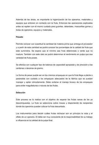 Además de las áreas, es importante la higienización de los operarios, materiales y
equipos que entraran en contacto con la fruta. Entonces las operaciones explicadas
antes se repiten con el mismo cuidado para guantes, delantales, mascarillas gorras y
botas de operarios, equipos y materiales.


Pesado


Permite conocer con exactitud la cantidad de materia prima que entrega el proveedor
y a partir de esta cantidad se podrá conocer los porcentajes de la calidad de fruta que
este suministra. Se espera que el mínimo sea fruta deteriorada o verde que no
madure. También con este dato se podrá determinar el rendimiento en pulpa que esa
variedad de fruta posee.


Se efectúa con cualquier tipo de balanza de capacidad apropiada y de precisión a las
centenas o decenas de gramo.


La forma de pesar puede ser en los mismos empaques en que la fruta llega a planta o
pasándola con cuidado a los empaques adecuados de la fábrica que se puedan
manejar y apilar cómodamente. Debe evitarse el manejo brusco de los empaques
para evitar magulladuras o roturas de las frutas.


Selección


Este proceso se lo realiza con el objetivo de separar las frutas sanas de las ya
descompuestas. La fruta se selecciona sobre mesas y disponiendo de recipientes
donde los operarios puedan colocar la fruta descartada.


Los instrumentos para decidir cuáles frutas rechazar son en principio la vista y el
olfato de un operario. El debe ser muy consciente de la responsabilidad de su trabajo
e influencia en la calidad de la pulpa final.
 