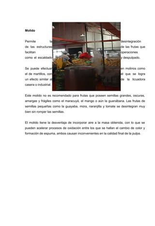 Molido


Permite           la                                              desintegración
de las estructuras                                                de las frutas que
facilitan                                                         operaciones
como el escaldado                                                 y despulpado.


Se puede efectuar                                                 en molinos como
el de martillos, con                                              el que se logra
un efecto similar al                                              de la licuadora
casera o industrial.


Este molido no es recomendado para frutas que poseen semillas grandes, oscuras,
amargas y frágiles como el maracuyá, el mango o aún la guanábana. Las frutas de
semillas pequeñas como la guayaba, mora, naranjilla y tomate se desintegran muy
bien sin romper las semillas.


El molido tiene la desventaja de incorporar aire a la masa obtenida, con lo que se
pueden acelerar procesos de oxidación entre los que se hallan el cambio de color y
formación de espuma, ambos causan inconvenientes en la calidad final de la pulpa.
 