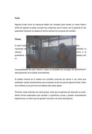 Corte


Algunas frutas como el maracuyá deben ser cortadas para extraer su masa interior
antes de separar la pulpa. Aunque hay máquinas que lo hacen, por lo general en las
pequeñas industrias se realiza en forma manual con la ayuda de cuchillos.



Pelado


A otras frutas                                                              hay
necesidad de                                                                retirarles la
cáscara                                                                     como a la
guanábana y                                                                 papaya, por
su




incompatibilidad de color, textura o sabor al mezclarla con la pulpa. En EXPOFRUTY
esta operación se la realiza manualmente.


El pelado manual se lo realiza con cuchillos comunes de cocina o con otros que
presentan ciertas características que se ajustan al tipo de piel de algunas frutas. Estos
son similares a los que hoy se emplean para pelar papas.


Permiten cortar películas de cierto grosor, evita que el operario por descuido se corte,
tienen formas especiales para acceder a superficies curvas y poseen empuñaduras
ergonómicas, es decir que se ajustan muy bien a la mano del operario.
 