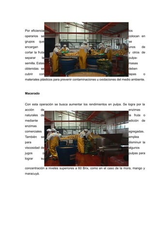 Por eficiencia                                                          los
operarios se                                                            colocan en
grupos     que                                                          se
encargan                                                                unos      de
cortar la fruta                                                         y otros de
separar       la                                                        pulpa-
semilla. Estas                                                          masas
obtenidas se                                                            deben
cubrir     con                                                          tapas      o
materiales plásticos para prevenir contaminaciones u oxidaciones del medio ambiente.



Macerado


Con esta operación se busca aumentar los rendimientos en pulpa. Se logra por la
acción      de                                                          enzimas
naturales de                                                            la fruta o
mediante                                                                adición   de
enzimas
comerciales                                                             agregadas.
También     se                                                          emplea
para                                                                    disminuir la
viscosidad de                                                           algunos
jugos         o                                                         pulpas para
lograr      su


concentración a niveles superiores a 60 Brix, como en el caso de la mora, mango y
maracuyá.
 