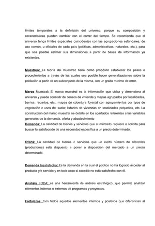 límites temporales a la definición del universo, porque su composición y
características pueden cambiar con el correr del tiempo. Se recomienda que el
universo tenga límites espaciales coincidentes con las agrupaciones estándares, de
uso común, u oficiales de cada país (políticas, administrativas, naturales, etc.), para
que sea posible estimar sus dimensiones a partir de bases de información ya
existentes.



Muestreo: La teoría del muestreo tiene como propósito establecer los pasos o
procedimientos a través de los cuales sea posible hacer generalizaciones sobre la
población a partir de un subconjunto de la misma, con un grado mínimo de error.


Marco Muestral: El marco muestral es la información que ubica y dimensiona al
universo y puede consistir de censos de vivienda y mapas agrupados por localidades,
barrios, repartos, etc.; mapas de cobertura forestal con agrupamientos por tipos de
vegetación o usos del suelo; listados de viviendas en localidades pequeñas, etc. La
construcción del marco muestral se detalla en los apartados referentes a las variables
generales de la demanda, oferta y abastecimiento
Demanda: La cantidad de bienes y servicios que el mercado requiere o solicita para
buscar la satisfacción de una necesidad específica a un precio determinado.



Oferta: La cantidad de bienes o servicios que un cierto número de oferentes
(productores) está dispuesto a poner a disposición del mercado a un precio
determinado.



Demanda Insatisfecha: Es la demanda en la cual el público no ha logrado acceder al
producto y/o servicio y en todo caso si accedió no está satisfecho con él.



Análisis FODA: es una herramienta de análisis estratégico, que permite analizar
elementos internos o externos de programas y proyectos.



Fortalezas: Son todos aquellos elementos internos y positivos que diferencian al
 