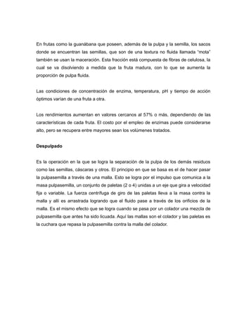 En frutas como la guanábana que poseen, además de la pulpa y la semilla, los sacos
donde se encuentran las semillas, que son de una textura no fluida llamada “mota”
también se usan la maceración. Esta fracción está compuesta de fibras de celulosa, la
cual se va disolviendo a medida que la fruta madura, con lo que se aumenta la
proporción de pulpa fluida.


Las condiciones de concentración de enzima, temperatura, pH y tiempo de acción
óptimos varían de una fruta a otra.


Los rendimientos aumentan en valores cercanos al 57% o más, dependiendo de las
características de cada fruta. El costo por el empleo de enzimas puede considerarse
alto, pero se recupera entre mayores sean los volúmenes tratados.


Despulpado


Es la operación en la que se logra la separación de la pulpa de los demás residuos
como las semillas, cáscaras y otros. El principio en que se basa es el de hacer pasar
la pulpasemilla a través de una malla. Esto se logra por el impulso que comunica a la
masa pulpasemilla, un conjunto de paletas (2 o 4) unidas a un eje que gira a velocidad
fija o variable. La fuerza centrífuga de giro de las paletas lleva a la masa contra la
malla y allí es arrastrada logrando que el fluido pase a través de los orificios de la
malla. Es el mismo efecto que se logra cuando se pasa por un colador una mezcla de
pulpasemilla que antes ha sido licuada. Aquí las mallas son el colador y las paletas es
la cuchara que repasa la pulpasemilla contra la malla del colador.
 