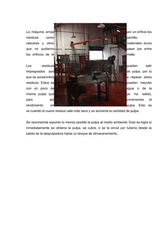 La máquina arroja                                                 por un orificio los
residuos      como                                                semilla,
cáscaras y otros                                                  materiales duros
que no pudieron                                                   pasar por entre
los orificios de la                                               malla.


Los        residuos                                               pueden         salir
impregnados    aún                                                de pulpa, por lo
que se acostumbra                                                 a repasar estos
residuos. Estos se                                                pueden mezclar
con un poco de                                                    agua     o   de   la
misma pulpa que                                                   ya     ha    salido,
para            así                                               incrementar       el
rendimiento     en                                                pulpa. Esto se
ve cuando el nuevo residuo sale más seco y se aumenta la cantidad de pulpa.


Se recomienda exponer lo menos posible la pulpa al medio ambiente. Esto se logra si
inmediatamente se obtiene la pulpa, se cubre, o se la envía por tubería desde la
salida de la despulpadora hasta un tanque de almacenamiento.
 