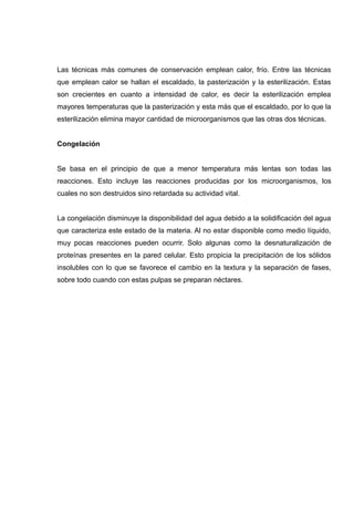 Las técnicas más comunes de conservación emplean calor, frío. Entre las técnicas
que emplean calor se hallan el escaldado, la pasterización y la esterilización. Estas
son crecientes en cuanto a intensidad de calor, es decir la esterilización emplea
mayores temperaturas que la pasterización y esta más que el escaldado, por lo que la
esterilización elimina mayor cantidad de microorganismos que las otras dos técnicas.


Congelación


Se basa en el principio de que a menor temperatura más lentas son todas las
reacciones. Esto incluye las reacciones producidas por los microorganismos, los
cuales no son destruidos sino retardada su actividad vital.


La congelación disminuye la disponibilidad del agua debido a la solidificación del agua
que caracteriza este estado de la materia. Al no estar disponible como medio líquido,
muy pocas reacciones pueden ocurrir. Solo algunas como la desnaturalización de
proteínas presentes en la pared celular. Esto propicia la precipitación de los sólidos
insolubles con lo que se favorece el cambio en la textura y la separación de fases,
sobre todo cuando con estas pulpas se preparan néctares.
 