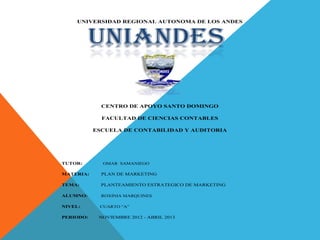 UNIVERSIDAD REGIONAL AUTONOMA DE LOS ANDES



          UNIANDES

             CENTRO DE APOYO SANTO DOMINGO

             FACULTAD DE CIENCIAS CONTABLES

           ESCUELA DE CONTABILIDAD Y AUDITORIA




TUTOR:       OMAR SAMANIEGO

MATERIA:     PLAN DE MARKETING

TEMA:        PLANTEAMIENTO ESTRATEGICO DE MARKETING

ALUMNO:      ROXINIA MARQUINES

NIVEL:      CUARTO “A”

PERIODO:    NOVIEMBRE 2012 - ABRIL 2013
 