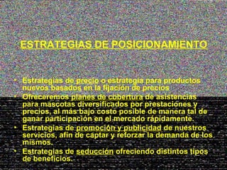 ESTRATEGIAS DE POSICIONAMIENTO


• Estrategias de precio o estrategia para productos
  nuevos basados en la fijación de precios
• Ofreceremos planes de cobertura de asistencias
  para mascotas diversificados por prestaciones y
  precios, al más bajo costo posible de manera tal de
  ganar participación en el mercado rápidamente.
• Estrategias de promoción y publicidad de nuestros
  servicios, afín de captar y reforzar la demanda de los
  mismos.
• Estrategias de seducción ofreciendo distintos tipos
  de beneficios.
 