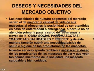 DESEOS Y NECESIDADES DEL
       MERCADO OBJETIVO
• Las necesidades de nuestro segmento del mercado
  serían el de mejorar la calidad de vida de sus
  mascotas al ofrecerles la posibilidad de ser atendidas
  en caso de enfermedad o emergencia, o porque no de
  atención primaria para la salud de las mismas a
  través de la OBRA SOCIAL PARA MASCOTAS:
  “MASCOTAS SALUDABLES Y FELICES” y de esta
  manera también cubrir una necesidad básica de
  salud e higiene de los propietarios de las mascotas.
• Nuestro servicio apunta también a satisfacer el deseo
  de los propietarios de las mascotas de ver y que vean
  los demás miembros de la sociedad una mascota
  saludable y bien cuidada.
 