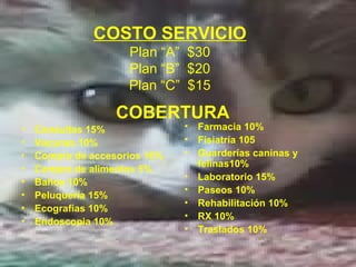 COSTO SERVICIO
                     Plan “A” $30
                     Plan “B” $20
                     Plan “C” $15

                   COBERTURA
•   Consultas 15%              •   Farmacia 10%
•   Vacunas 10%                •   Fisiatría 105
•   Compra de accesorios 10%   •   Guarderías caninas y
•                                  felinas10%
    Compra de alimentos 5%
                               •   Laboratorio 15%
•   Baños 10%
                               •   Paseos 10%
•   Peluquería 15%
                               •   Rehabilitación 10%
•   Ecografías 10%
                               •   RX 10%
•   Endoscopia 10%
                               •   Traslados 10%
 