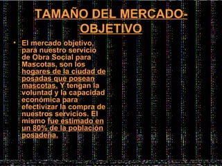 TAMAÑO DEL MERCADO-
          OBJETIVO
• El mercado objetivo,
  para nuestro servicio
  de Obra Social para
  Mascotas, son los
  hogares de la ciudad de
  posadas que posean
  mascotas. Y tengan la
  voluntad y la capacidad
  económica para
  efectivizar la compra de
  nuestros servicios. El
  mismo fue estimado en
  un 80% de la población
  posadeña.
 