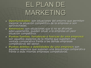 EL PLAN DE
               MARKETING
   Oportunidades: son situaciones del entorno que permiten
    mejorar la situación competitiva de la empresa si son
    aprovechadas.
   Amenazas: son situaciones que si no se afrontan
    adecuadamente, pueden situar a la empresa en peor
    situación competitiva.
   Puntos fuertes, fortalezas o fuerzas de una empresa:
    son aquellos aspectos de la misma que suponen una
    ventaja comparativa frente a las demás empresas
    competidoras del sector.
   Puntos débiles o debilidades de una empresa: son
    aquellos aspectos que suponen una desventaja comparativa
    frente a esas mismas empresas competidoras.
 