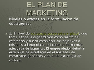 EL PLAN DE
               MARKETING
    Niveles o etapas en la formulación de
    estrategias:

   1. El nivel de estrategia corporativa o global, que
    toma a toda la organización como marco de
    referencia y busca establecer sus objetivos o
    misiones a largo plazo, así como la forma más
    adecuada de lograrlos. El emprendedor definirá
    este nivel de estrategia en el apartado de
    estrategias genéricas y en el de estrategia de
    cartera.
 