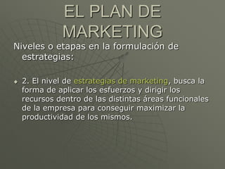 EL PLAN DE
              MARKETING
Niveles o etapas en la formulación de
  estrategias:

   2. El nivel de estrategias de marketing, busca la
    forma de aplicar los esfuerzos y dirigir los
    recursos dentro de las distintas áreas funcionales
    de la empresa para conseguir maximizar la
    productividad de los mismos.
 