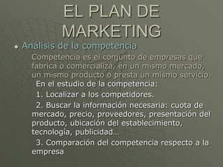 EL PLAN DE
             MARKETING
   Análisis de la competencia
      Competencia es el conjunto de empresas que
      fabrica o comercializa, en un mismo mercado,
      un mismo producto o presta un mismo servicio.
       En el estudio de la competencia:
       1. Localizar a los competidores.
       2. Buscar la información necesaria: cuota de
      mercado, precio, proveedores, presentación del
      producto, ubicación del establecimiento,
      tecnología, publicidad…
       3. Comparación del competencia respecto a la
      empresa
 