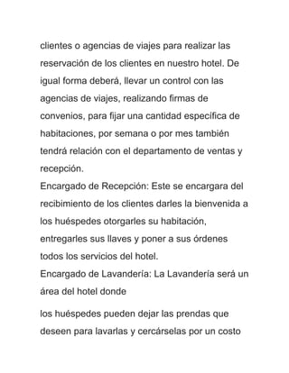 clientes o agencias de viajes para realizar las
reservación de los clientes en nuestro hotel. De
igual forma deberá, llevar un control con las
agencias de viajes, realizando firmas de
convenios, para fijar una cantidad específica de
habitaciones, por semana o por mes también
tendrá relación con el departamento de ventas y
recepción.
Encargado de Recepción: Este se encargara del
recibimiento de los clientes darles la bienvenida a
los huéspedes otorgarles su habitación,
entregarles sus llaves y poner a sus órdenes
todos los servicios del hotel.
Encargado de Lavandería: La Lavandería será un
área del hotel donde

los huéspedes pueden dejar las prendas que
deseen para lavarlas y cercárselas por un costo
 