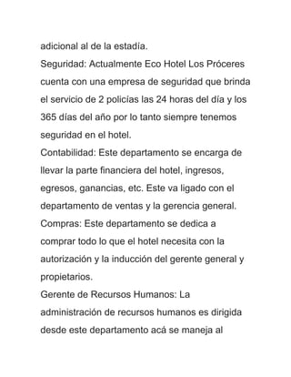 adicional al de la estadía.
Seguridad: Actualmente Eco Hotel Los Próceres
cuenta con una empresa de seguridad que brinda
el servicio de 2 policías las 24 horas del día y los
365 días del año por lo tanto siempre tenemos
seguridad en el hotel.
Contabilidad: Este departamento se encarga de
llevar la parte financiera del hotel, ingresos,
egresos, ganancias, etc. Este va ligado con el
departamento de ventas y la gerencia general.
Compras: Este departamento se dedica a
comprar todo lo que el hotel necesita con la
autorización y la inducción del gerente general y
propietarios.
Gerente de Recursos Humanos: La
administración de recursos humanos es dirigida
desde este departamento acá se maneja al
 