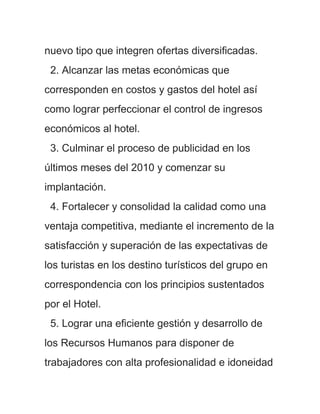 nuevo tipo que integren ofertas diversificadas.
 2. Alcanzar las metas económicas que
corresponden en costos y gastos del hotel así
como lograr perfeccionar el control de ingresos
económicos al hotel.
 3. Culminar el proceso de publicidad en los
últimos meses del 2010 y comenzar su
implantación.
 4. Fortalecer y consolidad la calidad como una
ventaja competitiva, mediante el incremento de la
satisfacción y superación de las expectativas de
los turistas en los destino turísticos del grupo en
correspondencia con los principios sustentados
por el Hotel.
 5. Lograr una eficiente gestión y desarrollo de
los Recursos Humanos para disponer de
trabajadores con alta profesionalidad e idoneidad
 