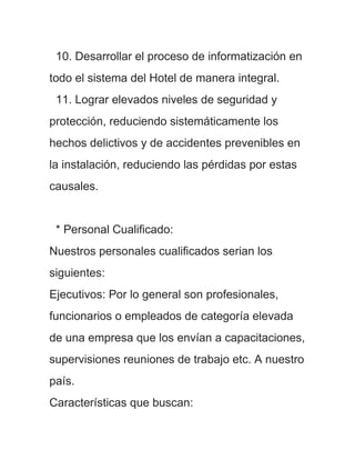 10. Desarrollar el proceso de informatización en
todo el sistema del Hotel de manera integral.
 11. Lograr elevados niveles de seguridad y
protección, reduciendo sistemáticamente los
hechos delictivos y de accidentes prevenibles en
la instalación, reduciendo las pérdidas por estas
causales.


 * Personal Cualificado:
Nuestros personales cualificados serian los
siguientes:
Ejecutivos: Por lo general son profesionales,
funcionarios o empleados de categoría elevada
de una empresa que los envían a capacitaciones,
supervisiones reuniones de trabajo etc. A nuestro
país.
Características que buscan:
 