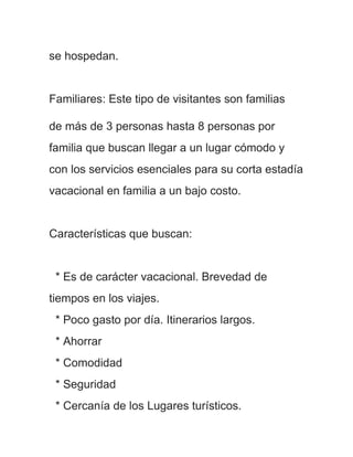 se hospedan.


Familiares: Este tipo de visitantes son familias

de más de 3 personas hasta 8 personas por
familia que buscan llegar a un lugar cómodo y
con los servicios esenciales para su corta estadía
vacacional en familia a un bajo costo.


Características que buscan:


 * Es de carácter vacacional. Brevedad de
tiempos en los viajes.
 * Poco gasto por día. Itinerarios largos.
 * Ahorrar
 * Comodidad
 * Seguridad
 * Cercanía de los Lugares turísticos.
 