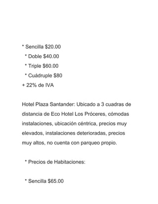 * Sencilla $20.00
 * Doble $40.00
 * Triple $60.00
 * Cuádruple $80
+ 22% de IVA


Hotel Plaza Santander: Ubicado a 3 cuadras de
distancia de Eco Hotel Los Próceres, cómodas
instalaciones, ubicación céntrica, precios muy
elevados, instalaciones deterioradas, precios
muy altos, no cuenta con parqueo propio.


 * Precios de Habitaciones:


 * Sencilla $65.00
 