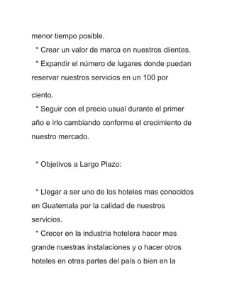 menor tiempo posible.
 * Crear un valor de marca en nuestros clientes.
 * Expandir el número de lugares donde puedan
reservar nuestros servicios en un 100 por

ciento.
 * Seguir con el precio usual durante el primer
año e irlo cambiando conforme el crecimiento de
nuestro mercado.


 * Objetivos a Largo Plazo:


 * Llegar a ser uno de los hoteles mas conocidos
en Guatemala por la calidad de nuestros
servicios.
 * Crecer en la industria hotelera hacer mas
grande nuestras instalaciones y o hacer otros
hoteles en otras partes del país o bien en la
 