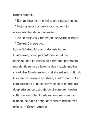 misma ciudad.
 * Ser una fuente de empleo para nuestro país.
 * Mejorar nuestros servicios día con día
acompañados de la innovación.
 * Incluir mejores y renovados servicios al hotel.
 * Cultura Corporativa:
Las entidades del sector de turístico en
Guatemala, como promotor de la cultura
nacional, con personas de diferentes partes del
mundo, tienen a su favor la rica mezcla que ha
creado los Guatemaltecos, el sincretismo cultural,
las manifestaciones artísticas, el elevado nivel de
instrucción de la población y en fin el interés que
despierta en los extranjeros el conocer nuestra
cultura e identidad Guatemalteca así como su
historia, ciudades antiguas y centro recreativos
únicos en Centro América.
 